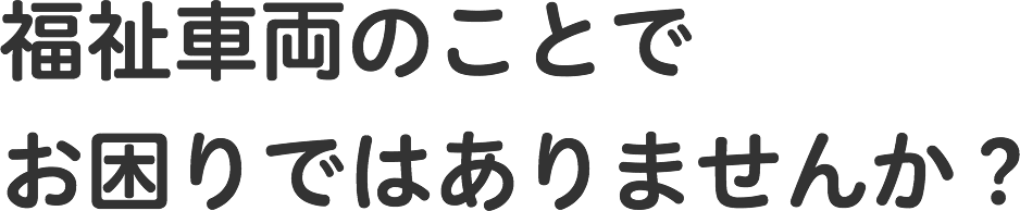 福祉車両のことでお困りではありませんか?